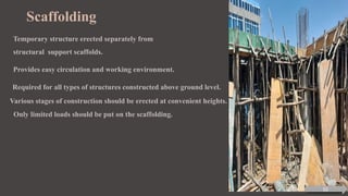 Scaffolding
Temporary structure erected separately from
structural support scaffolds.
Provides easy circulation and working environment.
Required for all types of structures constructed above ground level.
Various stages of construction should be erected at convenient heights.
Only limited loads should be put on the scaffolding.
10
 
