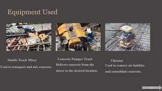 Equipment Used
Mobile Truck Mixer
Used to transport and mix concrete.
Concrete Pumper Truck
Delivers concrete from the
mixer to the desired location.
Vibrator
Used to remove air bubbles
and consolidate concrete.
11
 