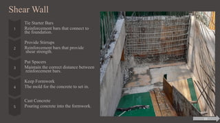Shear Wall
Tie Starter Bars
Reinforcement bars that connect to
the foundation.
Provide Stirrups
Reinforcement bars that provide
shear strength.
Put Spacers
Maintain the correct distance between
reinforcement bars.
Keep Formwork
The mold for the concrete to set in.
Cast Concrete
Pouring concrete into the formwork.
15
 