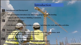 Introduction
1 Introduction and Background
This presentation introduces my internship program and the hosting
company, Birhan Tobiyaw Building Contractor.
2 Internship Experience
I will discuss my overall internship experience, including site work and office activities.
3 Benefits Gained
I will highlight the benefits I derived from this internship experience, such
as skill development and practical knowledge.
4 Conclusion and Recommendations
The presentation concludes with my overall reflections and
recommendations based on my internship experience. 1
 