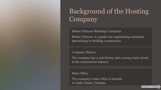 Background of the Hosting
Company
Birhan Tobiyaw Building Contractor
Birhan Tobiyaw is a grade one engineering consultant
specializing in building construction.
Company History
The company has a rich history and a strong track record
in the construction industry.
Main Office
The company's main office is located
in Addis Ababa, Ethiopia.
2
 