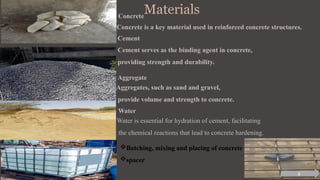Materials
Concrete
Concrete is a key material used in reinforced concrete structures.
Cement
Cement serves as the binding agent in concrete,
providing strength and durability.
Aggregate
Aggregates, such as sand and gravel,
provide volume and strength to concrete.
Water
Water is essential for hydration of cement, facilitating
the chemical reactions that lead to concrete hardening.
Batching, mixing and placing of concrete
spacer
6
 
