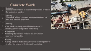Concrete Work
Batching
Precise measurement of concrete ingredients is crucial
for consistent quality.
Mixing
Thorough mixing ensures a homogeneous concrete
mix with uniform properties.
Placing
Concrete is carefully placed in the formwork,
ensuring proper compaction and density.
Compacting
Vibrating the concrete removes air pockets and
improves workability.
Curing
Curing involves maintaining moisture and temperature
to allow for proper hydration and hardening.
7
 