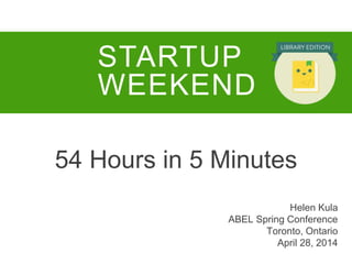 54 Hours in 5 Minutes
STARTUP
WEEKEND
Helen Kula
ABEL Spring Conference
Toronto, Ontario
April 28, 2014
 