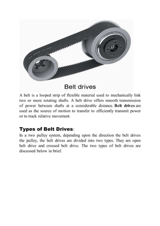 A belt is a looped strip of flexible material used to mechanically link
two or more rotating shafts. A belt drive offers smooth transmission
of power between shafts at a considerable distance. Belt drives are
used as the source of motion to transfer to efficiently transmit power
or to track relative movement.
Types of Belt Drives:
In a two pulley system, depending upon the direction the belt drives
the pulley, the belt drives are divided into two types. They are open
belt drive and crossed belt drive. The two types of belt drives are
discussed below in brief.
 