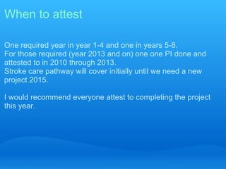 When to attest

One required year in year 1-4 and one in years 5-8.
For those required (year 2013 and on) one one PI done and
attested to in 2010 through 2013.
Stroke care pathway will cover initially until we need a new
project 2015.

I would recommend everyone attest to completing the project
this year.
 