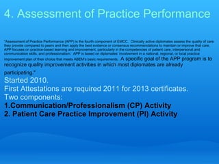 4. Assessment of Practice Performance

"Assessment of Practice Performance (APP) is the fourth component of EMCC. Clinically active diplomates assess the quality of care
they provide compared to peers and then apply the best evidence or consensus recommendations to maintain or improve that care.
APP focuses on practice-based learning and improvement, particularly in the competencies of patient care, interpersonal and
communication skills, and professionalism. APP is based on diplomates’ involvement in a national, regional, or local practice
                                                   A specific goal of the APP program is to
improvement plan of their choice that meets ABEM’s basic requirements.
recognize quality improvement activities in which most diplomates are already
participating."
Started 2010.
First Attestations are required 2011 for 2013 certificates.
Two components:
1.Communication/Professionalism (CP) Activity
2. Patient Care Practice Improvement (PI) Activity
 