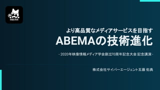 より高品質なメディアサービスを目指す
ABEMAの技術進化
- 2020年映像情報メディア学会創立70周年記念大会 記念講演 -
株式会社サイバーエージェント五藤 佑典
 