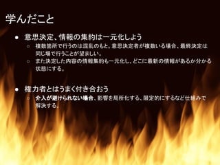 学んだこと
● 意思決定、情報の集約は一元化しよう
○ 複数箇所で行うのは混乱のもと。意思決定者が複数いる場合、最終決定は
同じ場で行うことが望ましい。
○ また決定した内容の情報集約も一元化し、どこに最新の情報があるか分かる
状態にする。
● 権力者とはうまく付き合おう
○ 介入が避けられない場合、影響を局所化する、限定的にするなど仕組みで
解決する。
 