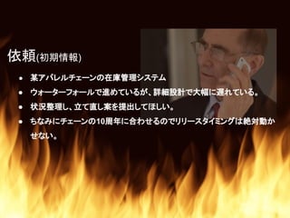 ● 某アパレルチェーンの在庫管理システム
● ウォーターフォールで進めているが、詳細設計で大幅に遅れている。
● 状況整理し、立て直し案を提出してほしい。
● ちなみにチェーンの10周年に合わせるのでリリースタイミングは絶対動か
せない。
依頼(初期情報)
 