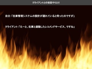 自分：「在庫管理システムの設計が遅れていると伺ったのですが」
クライアントとの初回やりとり
クライアント：「えーと、在庫と連動したレコメンドサービス、ですね」
 