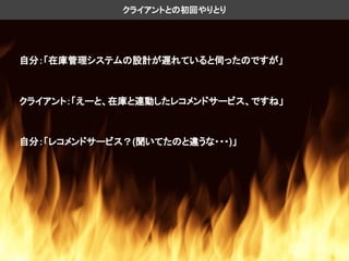自分：「在庫管理システムの設計が遅れていると伺ったのですが」
クライアントとの初回やりとり
クライアント：「えーと、在庫と連動したレコメンドサービス、ですね」
自分：「レコメンドサービス？(聞いてたのと違うな・・・)」
 