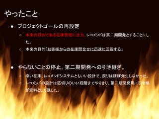 やったこと
● プロジェクトゴールの再設定
○ 本来の目的である在庫管理に注力。レコメンドは第二期開発とすることにし
た。
○ 本来の目的「お客様からの在庫問合せに迅速に回答する」
● やらないことの停止。第二期開発への引き継ぎ。
○ 幸い在庫、レコメンドシステムともいい設計で、戻りはほぼ発生しなかった。
○ レコメンドの設計は区切りのいい段階までやりきり、第二期開発用に引き継
ぎ資料として残した。
 