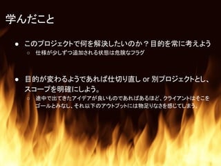 学んだこと
● このプロジェクトで何を解決したいのか？目的を常に考えよう
○ 仕様が少しずつ追加される状態は危険なフラグ
● 目的が変わるようであれば仕切り直し or 別プロジェクトとし、
スコープを明確にしよう。
○ 途中で出てきたアイデアが良いものであればあるほど、クライアントはそこを
ゴールとみなし、それ以下のアウトプットには物足りなさを感じてしまう。
 