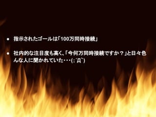 ● 指示されたゴールは「100万同時接続」
● 社内的な注目度も高く、「今何万同時接続ですか？」と日々色
んな人に聞かれていた・・・(；´Д｀)
 