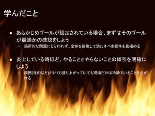 学んだこと
● あらかじめゴールが設定されている場合、まずはそのゴール
が最適かの確認をしよう
○ 局所的な問題にとらわれず、全体を俯瞰して満たすべき要件を見極める
● 炎上している時ほど、やることとやらないことの線引を明確に
しよう
○ 周囲(社内など)がいくら盛り上がっていても現場だけは冷静でいることを心が
ける
 