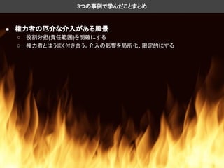 ● 権力者の厄介な介入がある風景
○ 役割分担(責任範囲)を明確にする
○ 権力者とはうまく付き合う。介入の影響を局所化、限定的にする
3つの事例で学んだことまとめ
 