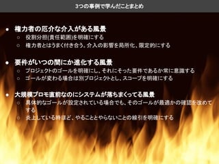 ● 権力者の厄介な介入がある風景
○ 役割分担(責任範囲)を明確にする
○ 権力者とはうまく付き合う。介入の影響を局所化、限定的にする
● 要件がいつの間にか進化する風景
○ プロジェクトのゴールを明確にし、それにそった要件であるか常に意識する
○ ゴールが変わる場合は別プロジェクトとし、スコープを明確にする
● 大規模プロモ直前なのにシステムが落ちまくってる風景
○ 具体的なゴールが設定されている場合でも、そのゴールが最適かの確認を改めて
する
○ 炎上している時ほど、やることとやらないことの線引を明確にする
3つの事例で学んだことまとめ
 