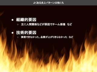よくある炎上パターンは他にも
● 組織的要因
○ 主に人間関係などが原因でチーム崩壊　など
● 技術的要因
○ 実現できなかった、品質が上がりきらなかった　など
 