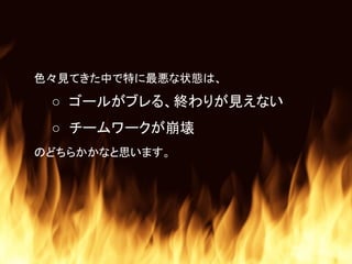 色々見てきた中で特に最悪な状態は、
○ ゴールがブレる、終わりが見えない
○ チームワークが崩壊
のどちらかかなと思います。
 