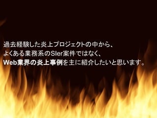 過去経験した炎上プロジェクトの中から、
よくある業務系のSIer案件ではなく、
Web業界の炎上事例を主に紹介したいと思います。
 