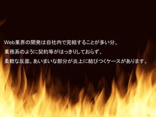Web業界の開発は自社内で完結することが多い分、
業務系のように契約等がはっきりしておらず、
柔軟な反面、あいまいな部分が炎上に結びつくケースがあります。
 