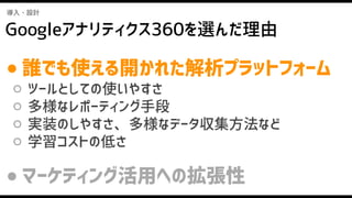 Googleアナリティクス360を選んだ理由
導入・設計
● 誰でも使える開かれた解析プラットフォーム
○ ツールとしての使いやすさ
○ 多様なレポーティング手段
○ 実装のしやすさ、多様なデータ収集方法など
○ 学習コストの低さ
● マーケティング活用への拡張性
 