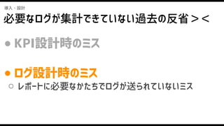 導入・設計
必要なログが集計できていない過去の反省＞＜
● KPI設計時のミス
● ログ設計時のミス
○ レポートに必要なかたちでログが送られていないミス
 
