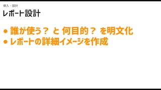 導入・設計
レポート設計
● 誰が使う？ と 何目的？ を明文化
● レポートの詳細イメージを作成
 