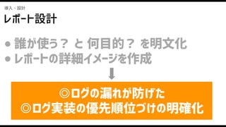 導入・設計
レポート設計
● 誰が使う？ と 何目的？ を明文化
● レポートの詳細イメージを作成
◎ログの漏れが防げた
◎ログ実装の優先順位づけの明確化
 