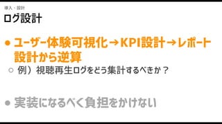 導入・設計
ログ設計
● ユーザー体験可視化→KPI設計→レポート
設計から逆算
○ 例）視聴再生ログをどう集計するべきか？
● 実装になるべく負担をかけない
 