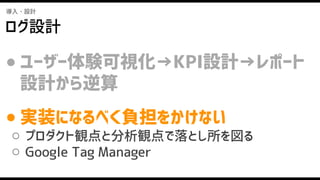 導入・設計
ログ設計
● ユーザー体験可視化→KPI設計→レポート
設計から逆算
● 実装になるべく負担をかけない
○ プロダクト観点と分析観点で落とし所を図る
○ Google Tag Manager
 