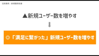 活用事例：新規獲得改善
▲新規ユーザー数を増やす
◎「満足に繋がった」新規ユーザー数を増やす
 