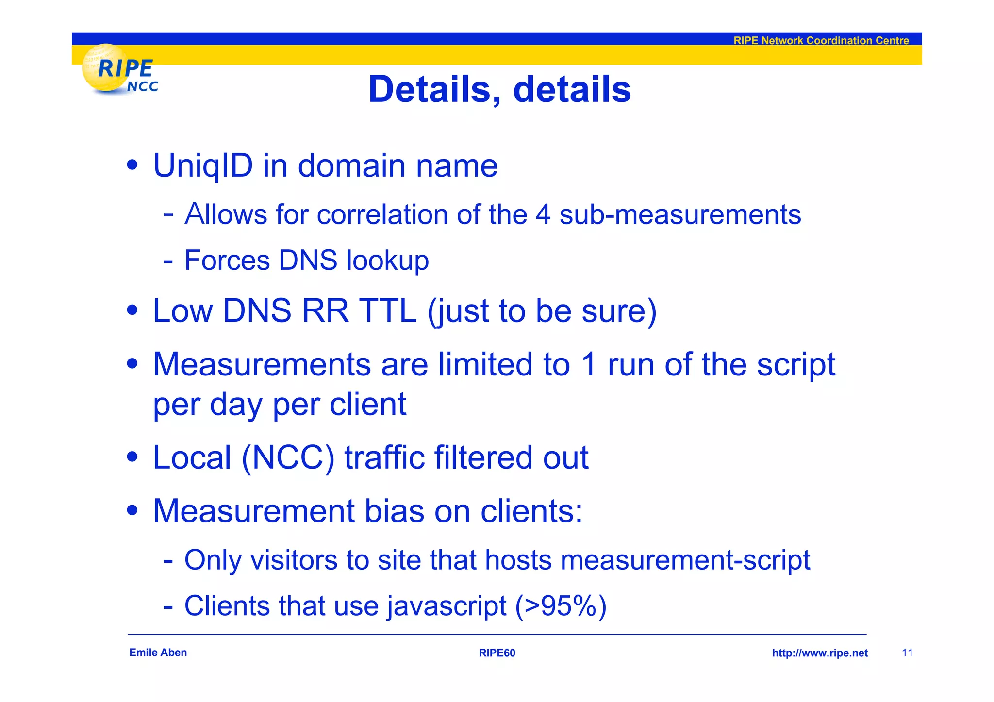 RIPE Network Coordination Centre




                         Details, details
• UniqID in domain name
             llows for correlation of the 4 sub-measurements
     - Forces DNS lookup
• Low DNS RR TTL (just to be sure)
• Measurements are limited to 1 run of the script
    per day per client
• Local (NCC) traffic filtered out
• Measurement bias on clients:
     - Only visitors to site that hosts measurement-script
     - Clients that use javascript (>95%)
Emile Aben                        RIPE60                     http://www.ripe.net    11
 