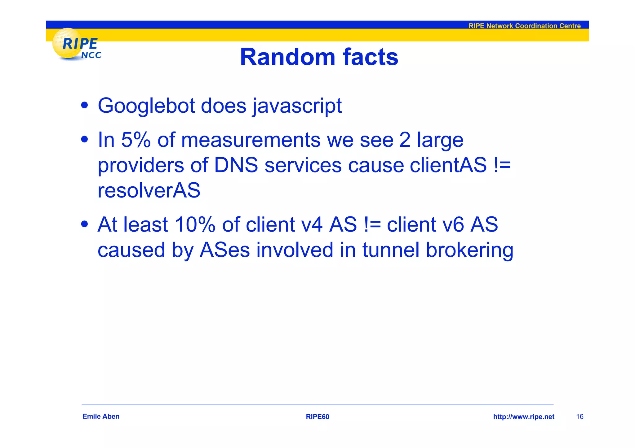 RIPE Network Coordination Centre




                  Random facts
• Googlebot does javascript
• In 5% of measurements we see 2 large
    providers of DNS services cause clientAS !=
    resolverAS
• At least 10% of client v4 AS != client v6 AS
    caused by ASes involved in tunnel brokering




Emile Aben               RIPE60                  http://www.ripe.net    16
 