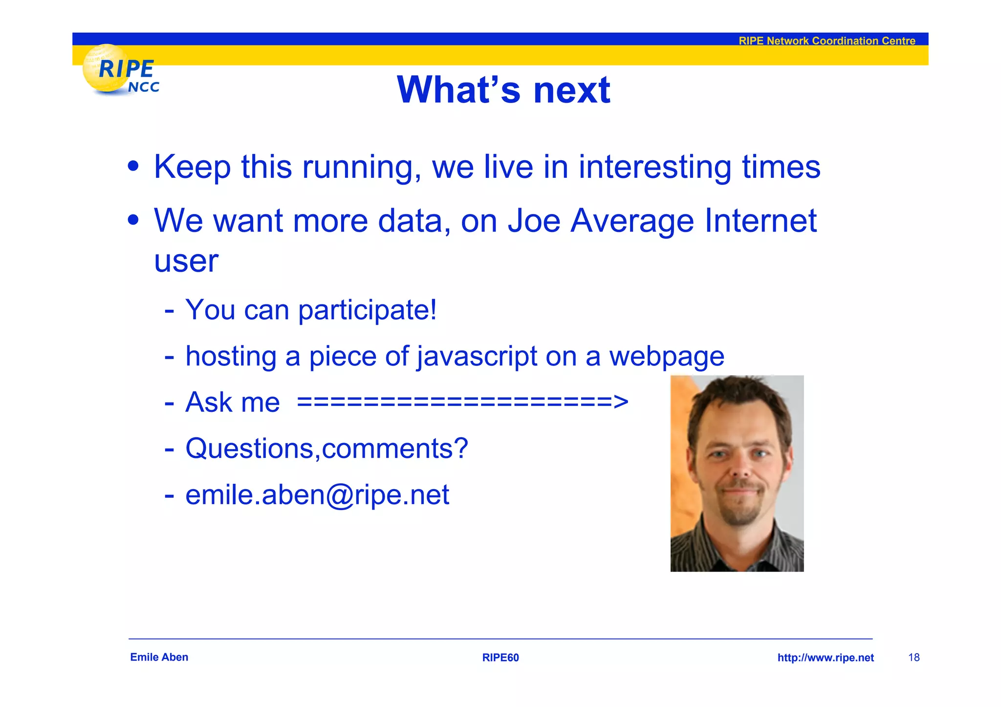RIPE Network Coordination Centre




                         What’s next
• Keep this running, we live in interesting times
• We want more data, on Joe Average Internet
    user
     - You can participate!
     -   hosting a piece of javascript on a webpage
     -   Ask me ===================>
     -   Questions,comments?
     -   emile.aben@ripe.net




Emile Aben                      RIPE60                       http://www.ripe.net    18
 