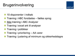 Brugerinvolvering

   10 disponenter i indkøb
   Træning i ABC forståelse – fælles sprog
   Ikke træning i ABC Analyzer
   Træning i excel ark til analyser
   Træning i politikker
   Træning i prioritering – AA varer
   Træning i justering af minimum og sikkerhedslagre




T
 