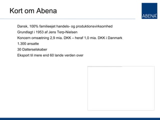 Kort om Abena

  Dansk, 100% familieejet handels- og produktionsvirksomhed
  Grundlagt i 1953 af Jens Terp-Nielsen
  Koncern omsætning 2,9 mia. DKK – heraf 1,0 mia. DKK i Danmark
  1.300 ansatte
  30 Datterselskaber
  Eksport til mere end 60 lande verden over
 