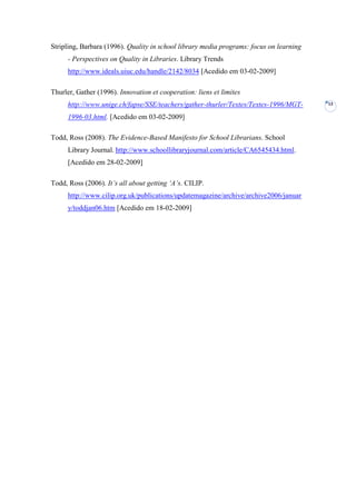 Stripling, Barbara (1996). Quality in school library media programs: focus on learning
      - Perspectives on Quality in Libraries. Library Trends
      http://www.ideals.uiuc.edu/handle/2142/8034 [Acedido em 03-02-2009]

Thurler, Gather (1996). Innovation et cooperation: liens et limites
      http://www.unige.ch/fapse/SSE/teachers/gather-thurler/Textes/Textes-1996/MGT-      13

      1996-03.html. [Acedido em 03-02-2009]

Todd, Ross (2008). The Evidence-Based Manifesto for School Librarians. School
      Library Journal. http://www.schoollibraryjournal.com/article/CA6545434.html.
      [Acedido em 28-02-2009]

Todd, Ross (2006). It‟s all about getting „A‟s. CILIP.
      http://www.cilip.org.uk/publications/updatemagazine/archive/archive2006/januar
      y/toddjan06.htm [Acedido em 18-02-2009]
 