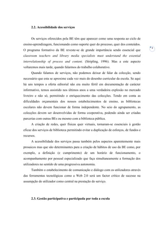 2.2. Acessibilidade dos serviços


     Os serviços oferecidos pela BE têm que aparecer como uma resposta ao ciclo de
ensino-aprendizagem, funcionando como suporte quer do processo, quer dos conteúdos.
                                                                                            2
O programa formativo da BE reveste-se de grande importância sendo essencial que
classroom teachers and library media specialists must understand the essential
interrelationship of process and content. (Stripling, 1996). Mas a este aspecto
voltaremos mais tarde, quando falarmos do trabalho colaborativo.
     Quando falamos de serviços, não podemos deixar de falar da colecção, sendo
necessário que esta se aproxime cada vez mais do desenho curricular da escola. Se aqui
há uns tempos a oferta editorial não era muito fértil em documentação de carácter
informativo, temos assistido nos últimos anos a uma verdadeira explosão no mercado
livreiro e não só, permitindo o enriquecimento das colecções. Tendo em conta as
dificuldades orçamentais dos nossos estabelecimentos de ensino, as bibliotecas
escolares não devem funcionar de forma independente. No seio do agrupamento, as
colecções devem ser desenvolvidas de forma cooperativa, podendo ainda ser criadas
parcerias com outras BEs ou mesmo com a biblioteca pública.
     A criação de redes, quer físicas quer virtuais, tornaram-se essenciais à gestão
eficaz dos serviços de biblioteca permitindo evitar a duplicação de esforços, de fundos e
recursos.
     A acessibilidade dos serviços passa também pelos aspectos aparentemente mais
prosaicos mas que são determinantes para a criação de hábitos de uso da BE como, por
exemplo, a definição (e cumprimento) de um horário de funcionamento, o
acompanhamento por pessoal especializado que faça simultaneamente a formação dos
utilizadores no sentido de uma progressiva autonomia.
     Também o estabelecimento de comunicação e diálogo com os utilizadores através
das ferramentas tecnológicas como a Web 2.0 será um factor crítico de sucesso na
assumpção do utilizador como central na prestação do serviço.




     2.3. Gestão participativa e participada por toda a escola
 