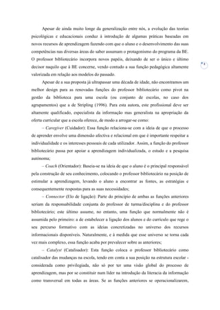 Apesar de ainda muito longe da generalização entre nós, a evolução das teorias
psicológicas e educacionais conduz à introdução de algumas práticas baseadas em
novos recursos de aprendizagem fazendo com que o aluno e o desenvolvimento das suas
competências nas diversas áreas do saber assumam o protagonismo do programa da BE.
O professor bibliotecário incorpora novos papéis, deixando de ser o único e último
                                                                                            3
decisor naquilo que à BE concerne, vendo contudo a sua função pedagógica altamente
valorizada em relação aos modelos do passado.
     Apesar de a sua proposta já ultrapassar uma década de idade, não encontramos um
melhor design para as renovadas funções do professor bibliotecário como pivot na
gestão da biblioteca para uma escola (ou conjunto de escolas, no caso dos
agrupamentos) que a de Stripling (1996). Para esta autora, este profissional deve ser
altamente qualificado, especialista da informação mas generalista na apropriação da
oferta curricular que a escola oferece, de modo a arrogar-se como:
     – Caregiver (Cuidador): Essa função relaciona-se com a ideia de que o processo
de aprender envolve uma dimensão afectiva e relacional em que é importante respeitar a
individualidade e os interesses pessoais de cada utilizador. Assim, a função do professor
bibliotecário passa por apoiar a aprendizagem individualizada, o estudo e a pesquisa
autónoma;
     – Coach (Orientador): Baseia-se na ideia de que o aluno é o principal responsável
pela construção de seu conhecimento, colocando o professor bibliotecário na posição de
estimular a aprendizagem, levando o aluno a encontrar as fontes, as estratégias e
consequentemente respostas para as suas necessidades;
     – Connector (Elo de ligação): Parte do princípio de ambas as funções anteriores
seriam da responsabilidade conjunta do professor de turma/disciplina e do professor
bibliotecário; este último assume, no entanto, uma função que normalmente não é
assumida pelo primeiro: a de estabelecer a ligação dos alunos e do currículo que rege o
seu percurso formativo com as ideias concretizadas no universo dos recursos
informacionais disponíveis. Naturalmente, e à medida que esse universo se torna cada
vez mais complexo, essa função acaba por prevalecer sobre as anteriores;
     – Catalyst (Catalisador): Esta função coloca o professor bibliotecário como
catalisador das mudanças na escola, tendo em conta a sua posição na estrutura escolar -
considerada como privilegiada, não só por ter uma visão global do processo de
aprendizagem, mas por se constituir num líder na introdução da literacia da informação
como transversal em todas as áreas. Se as funções anteriores se operacionalizarem,
 