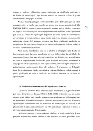 teremos o professor bibliotecário como colaborador na planificação curricular e
facilitador da aprendizagem, logo um dos motores da mudança - aliado à gestão
administrativa e pedagógica da escola.
      Assim, a mudança começa a acontecer quando a gestão da BE conseguir um olhar
estratégico sobre a escola, incorporando não apenas uma missão estandardizada (da
                                                                                           4
UNESCO, da IFLA ou outra) mas contemplando, antes de mais, a missão e objectivos
do Projecto Educativo daquela escola/agrupamento num enunciado claro e partilhado
por todos os actores da organização. Suportada por uma equipa de competências
diversificadas, a operacionalização desta missão através da actuação essencialmente
pedagógica coloca a BE, enquanto estrutura, num lugar privilegiado auxiliando no
cumprimento dos objectivos pedagógicos, formativos, culturais (e até de lazer, na lógica
da escola a tempo inteiro) da escola.
      Ainda assim, consideramos que só se efectiva a integração plena da BE no
funcionamento geral da escola quando esta se torna indispensável às actividades de
ensino-aprendizagem. Por isso, tal como preconizado por Stripling para a relação com
os alunos e a aprendizagem, é necessário que o professor bibliotecário desempenhe o
seu papel de catalisador através de uma acção assertiva junto dos órgãos executivos e
pedagógicos da escola, enquanto desenvolve as funções de orientador e elo de ligação
junto dos professores da escola, construindo a visão partilhada que poderá conduzir à
gestão participada por toda a escola de um currículo baseados em recursos de
aprendizagem.




       2.4. Trabalho colaborativo entre BE e professores de turma

       Os estudos realizados desde o final do século passado nos EUA, principalmente
por Lance (referidos por Conde, 2006) e Todd (2006) evidenciam que os alunos
atingem níveis médios mais elevados no desempenho académico nas bibliotecas em que
os responsáveis desempenham um papel proactivo no domínio do processo de ensino-
aprendizagem, colaborando com os professores na identificação de recursos e no
planeamento de actividades curriculares ou extra-curriculares e apoiando os alunos a
nível das suas competências de informação.
       Mais concretamente, está provado que não basta a simples existência de um
professor bibliotecário, mesmo formado e com dedicação exclusiva, para obter estes
 