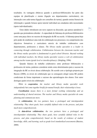 resultados. As vantagens obtém-se quando o professor-bibliotecário faz parte das
equipas de planificação e ensino (ligação aos departamentos curriculares), em
interacção com cada turma (ligação aos conselhos de turma), quando ensina literacia da
informação e quando fornece apoio tutorial individual aos estudantes dele necessitados
(apoio individualizado).
                                                                                           5
         Estes dados introduzem um novo aspecto na discussão, que parece paradoxal à
questão que pretendemos abordar - A capacidade de liderança do professor-bibliotecário
como uma peça chave no sucesso da integração da BE na escola. A liderança passa hoje
pelo poder de estabelecer uma rede de colaboração nos processos e no cumprimento dos
objectivos formativos e       curriculares   através do trabalho colaborativo com
departamentos, professores e alunos. The library media specialist is a leader in
connecting through collaboration. Collaboration between the classroom teacher and
the library media specialist is fundamental to good school libraries. Beyond working
with individual teachers, the library media specialist weaves a web of collaboration
among teacher teams (grade level or interdisciplinary). (Stripling, 1996)
         Quando falamos de trabalho colaborativo entre professor bibliotecário e
professores de turma, podemos considerar ainda como determinantes para o sucesso da
integração da BE os níveis dessa colaboração. De acordo com a tipologia proposta por
Buzzeo (2008), os níveis de colaboração que se conseguem atingir numa BE podem
condicionar de forma importante o sucesso das aprendizagens dos alunos. Este autor
distingue quatro níveis de colaboração:
        While in cooperation, the teacher and library media specialist work
independently but come together briefly for mutual benefit, their relationship is loose.
        Coordination means there is a more formal working relationship and an
understanding of shared missions. The teacher and library media specialist do some
planning and communicate more.
        In collaboration, the two partners have a prolonged and interdependent
relationship. They share goals, have carefully defined roles in the process, and plan
much more comprehensively.
        In data-driven collaboration, the two partners have a prolonged and
interdependent relationship. They share goals, have carefully defined roles in the
process, and plan comprehensively based on the results of evidence of student
knowledge, skills, and learning, such as grade level standardized assessments.(Buzzeo,
2008)
 