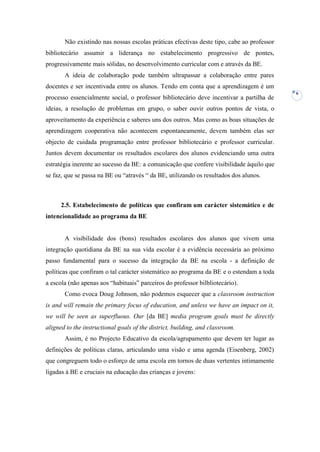 Não existindo nas nossas escolas práticas efectivas deste tipo, cabe ao professor
bibliotecário assumir a liderança no estabelecimento progressivo de pontes,
progressivamente mais sólidas, no desenvolvimento curricular com e através da BE.
       A ideia de colaboração pode também ultrapassar a colaboração entre pares
docentes e ser incentivada entre os alunos. Tendo em conta que a aprendizagem é um
                                                                                           6
processo essencialmente social, o professor bibliotecário deve incentivar a partilha de
ideias, a resolução de problemas em grupo, o saber ouvir outros pontos de vista, o
aproveitamento da experiência e saberes uns dos outros. Mas como as boas situações de
aprendizagem cooperativa não acontecem espontaneamente, devem também elas ser
objecto de cuidada programação entre professor bibliotecário e professor curricular.
Juntos devem documentar os resultados escolares dos alunos evidenciando uma outra
estratégia inerente ao sucesso da BE: a comunicação que confere visibilidade àquilo que
se faz, que se passa na BE ou “através “ da BE, utilizando os resultados dos alunos.



      2.5. Estabelecimento de políticas que confiram um carácter sistemático e de
intencionalidade ao programa da BE


       A visibilidade dos (bons) resultados escolares dos alunos que vivem uma
integração quotidiana da BE na sua vida escolar é a evidência necessária ao próximo
passo fundamental para o sucesso da integração da BE na escola - a definição de
políticas que confiram o tal carácter sistemático ao programa da BE e o estendam a toda
a escola (não apenas aos “habituais” parceiros do professor bilbliotecário).
       Como evoca Doug Johnson, não podemos esquecer que a classroom instruction
is and will remain the primary focus of education, and unless we have an impact on it,
we will be seen as superfluous. Our [da BE] media program goals must be directly
aligned to the instructional goals of the district, building, and classroom.
       Assim, é no Projecto Educativo da escola/agrupamento que devem ter lugar as
definições de políticas claras, articulando uma visão e uma agenda (Eisenberg, 2002)
que congreguem todo o esforço de uma escola em tornos de duas vertentes intimamente
ligadas à BE e cruciais na educação das crianças e jovens:
 