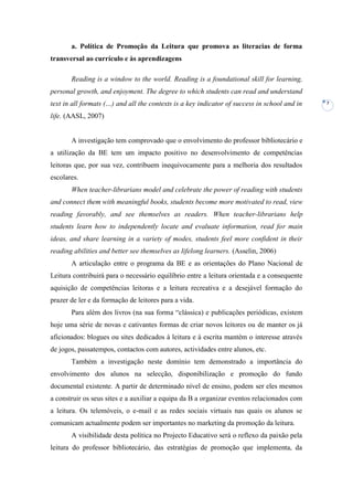 a. Política de Promoção da Leitura que promova as literacias de forma
transversal ao currículo e às aprendizagens

       Reading is a window to the world. Reading is a foundational skill for learning,
personal growth, and enjoyment. The degree to which students can read and understand
text in all formats (…) and all the contexts is a key indicator of success in school and in   7

life. (AASL, 2007)


       A investigação tem comprovado que o envolvimento do professor bibliotecário e
a utilização da BE tem um impacto positivo no desenvolvimento de competências
leitoras que, por sua vez, contribuem inequivocamente para a melhoria dos resultados
escolares.
       When teacher-librarians model and celebrate the power of reading with students
and connect them with meaningful books, students become more motivated to read, view
reading favorably, and see themselves as readers. When teacher-librarians help
students learn how to independently locate and evaluate information, read for main
ideas, and share learning in a variety of modes, students feel more confident in their
reading abilities and better see themselves as lifelong learners. (Asselin, 2006)
       A articulação entre o programa da BE e as orientações do Plano Nacional de
Leitura contribuirá para o necessário equilíbrio entre a leitura orientada e a consequente
aquisição de competências leitoras e a leitura recreativa e a desejável formação do
prazer de ler e da formação de leitores para a vida.
       Para além dos livros (na sua forma “clássica) e publicações periódicas, existem
hoje uma série de novas e cativantes formas de criar novos leitores ou de manter os já
aficionados: blogues ou sites dedicados à leitura e à escrita mantém o interesse através
de jogos, passatempos, contactos com autores, actividades entre alunos, etc.
       Também a investigação neste domínio tem demonstrado a importância do
envolvimento dos alunos na selecção, disponibilização e promoção do fundo
documental existente. A partir de determinado nível de ensino, podem ser eles mesmos
a construir os seus sites e a auxiliar a equipa da B a organizar eventos relacionados com
a leitura. Os telemóveis, o e-mail e as redes sociais virtuais nas quais os alunos se
comunicam actualmente podem ser importantes no marketing da promoção da leitura.
       A visibilidade desta política no Projecto Educativo será o reflexo da paixão pela
leitura do professor bibliotecário, das estratégias de promoção que implementa, da
 