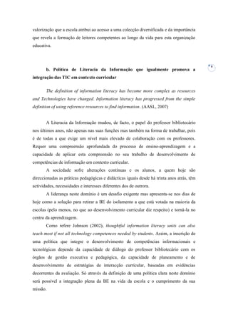 valorização que a escola atribui ao acesso a uma colecção diversificada e da importância
que revela a formação de leitores competentes ao longo da vida para esta organização
educativa.



                                                                                            8
       b. Política de Literacia da Informação que igualmente promova a
integração das TIC em contexto curricular

       The definition of information literacy has become more complex as resources
and Technologies have changed. Information literacy has progressed from the simple
definition of using reference resources to find information. (AASL, 2007)


       A Literacia da Informação mudou, de facto, o papel do professor bibliotecário
nos últimos anos, não apenas nas suas funções mas também na forma de trabalhar, pois
é de todas a que exige um nível mais elevado de colaboração com os professores.
Requer uma compreensão aprofundada do processo de ensino-aprendizagem e a
capacidade de aplicar esta compreensão no seu trabalho de desenvolvimento de
competências de informação em contexto curricular.
       A sociedade sofre alterações contínuas e os alunos, a quem hoje são
direccionadas as práticas pedagógicas e didácticas iguais desde há trinta anos atrás, têm
actividades, necessidades e interesses diferentes dos de outrora.
       A liderança neste domínio é um desafio exigente mas apresenta-se nos dias de
hoje como a solução para retirar a BE do isolamento a que está votada na maioria da
escolas (pelo menos, no que ao desenvolvimento curricular diz respeito) e torná-la no
centro da aprendizagem.
       Como refere Johnson (2002), thoughtful information literacy units can also
teach most if not all technology competences needed by students. Assim, a inscrição de
uma política que integre o desenvolvimento de competências informacionais e
tecnológicas depende da capacidade de diálogo do professor bibliotecário com os
órgãos de gestão executiva e pedagógica, da capacidade de planeamento e de
desenvolvimento de estratégias de interacção curricular, baseadas em evidências
decorrentes da avaliação. Só através da definição de uma política clara neste domínio
será possível a integração plena da BE na vida da escola e o cumprimento da sua
missão.
 