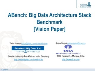 6. April 2018
ABench: Big Data Architecture Stack
Benchmark
[Vision Paper]
Todor Ivanov todor@dbis.cs.uni-frankfurt.de
Goethe University Frankfurt am Main, Germany
http://www.bigdata.uni-frankfurt.de/
Rekha Singhal rekha.singhal@tcs.com
TCS Research – Mumbai, India
http://www.tcs.com
 