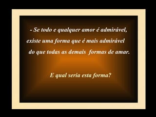 - Se todo e qualquer amor é admirável,  existe uma forma que é mais admirável  do que todas as demais  formas de amar. E qual seria esta forma? 