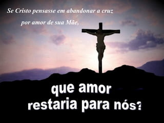 Se Cristo pensasse em abandonar a cruz  por amor de sua Mãe,  que amor restaria para nós? 