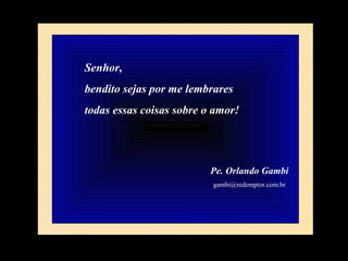 Senhor,  bendito sejas por me lembrares  todas essas coisas sobre o amor! Pe. Orlando Gambi [email_address] 